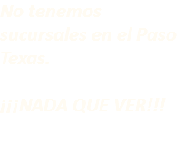 No tenemos sucursales en el Paso Texas. ¡¡¡NADA QUE VER!!!